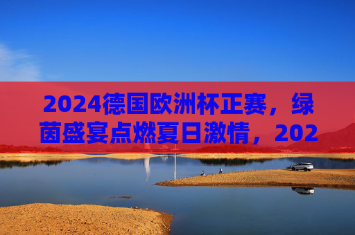 2024德国欧洲杯正赛,绿茵盛宴点燃夏日激情,2024德国欧洲杯,绿茵盛宴点燃夏日激情