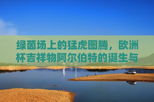绿茵场上的猛虎图腾，欧洲杯吉祥物阿尔伯特的诞生与绘画密码，绿茵猛虎图腾，阿尔伯特的诞生与绘画密码