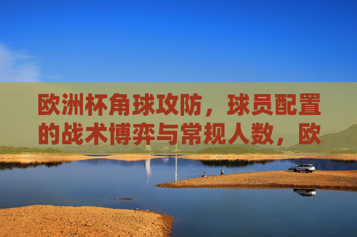 欧洲杯角球攻防,球员配置的战术博弈与常规人数,欧洲杯角球攻防,球员配置与常规人数下的战术博弈