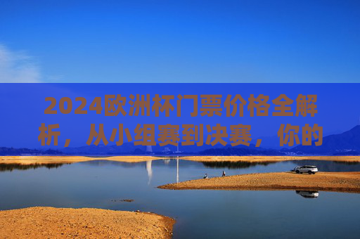 2024欧洲杯门票价格全解析，从小组赛到决赛，你的观赛预算要多少？2024欧洲杯门票价格全解析，小组赛到决赛观赛预算指南