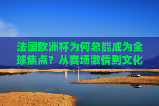法国欧洲杯为何总能成为全球焦点?从赛场激情到文化盛宴的多维密码,法国欧洲杯,赛场激情与文化盛宴的全球焦点密码