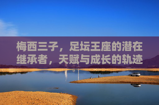梅西三子，足坛王座的潜在继承者，天赋与成长的轨迹，梅西三子，足坛王座的潜在继承者与天赋成长轨迹