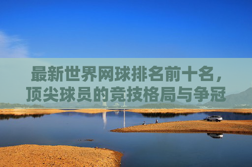 最新世界网球排名前十名,顶尖球员的竞技格局与争冠之路,最新世界网球前十排名,顶尖球员竞技格局与争冠之路