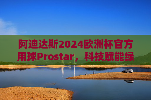 阿迪达斯2024欧洲杯官方用球Prostar,科技赋能绿茵,设计点燃激情,阿迪达斯Prostar,2024欧洲杯官方用球,科技赋能绿茵,设计点燃激情