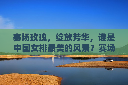 赛场玫瑰，绽放芳华，谁是中国女排最美的风景？赛场玫瑰绽放芳华，中国女排最美风景