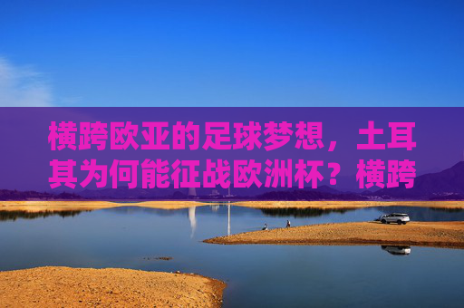 横跨欧亚的足球梦想,土耳其为何能征战欧洲杯?横跨欧亚的足球梦,土耳其征战欧洲杯的密码