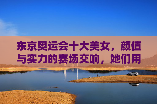 东京奥运会十大美女,颜值与实力的赛场交响,她们用汗水定义美丽,东京奥运会十大美女,颜值与实力的赛场交响,汗水定义美丽