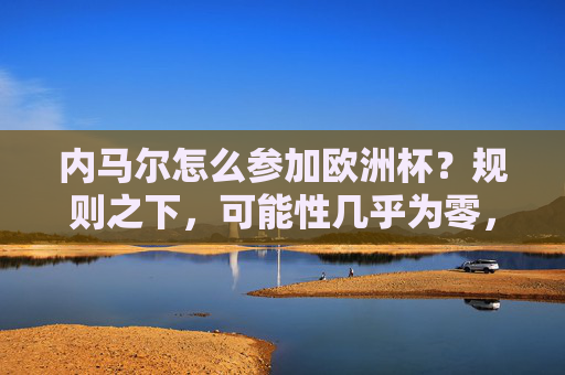 内马尔怎么参加欧洲杯?规则之下,可能性几乎为零,内马尔参加欧洲杯?规则下可能性几乎为零
