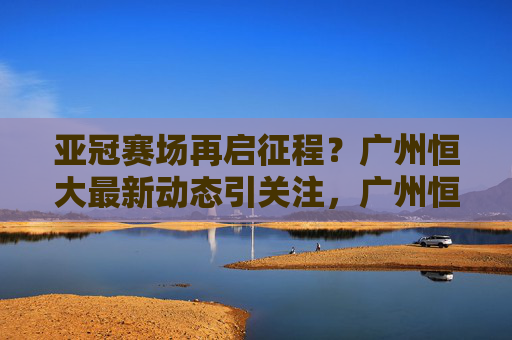 亚冠赛场再启征程？广州恒大最新动态引关注，广州恒大亚冠最新动态引关注