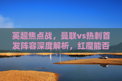 英超焦点战,曼联vs热刺首发阵容深度解析,红魔能否终结连败僵局?英超焦点战,曼联vs热刺首发阵容深度解析,红魔能否终结连败僵局?