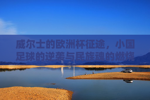 威尔士的欧洲杯征途,小国足球的逆袭与民族魂的燃烧,威尔士欧洲杯征途,小国逆袭与民族魂的燃烧