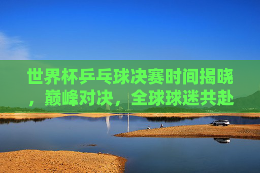 世界杯乒乓球决赛时间揭晓，巅峰对决，全球球迷共赴乒乓盛宴！世界杯乒乓球决赛时间揭晓，巅峰对决引全球球迷共赴乒乓盛宴