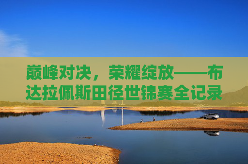 巅峰对决，荣耀绽放——布达拉佩斯田径世锦赛全记录，巅峰对决荣耀绽放——布达拉佩斯田径世锦赛全记录