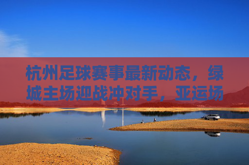杭州足球赛事最新动态，绿城主场迎战冲对手，亚运场馆足球热持续升温，绿城主场迎战冲劲对手，杭州亚运场馆足球热度持续升温