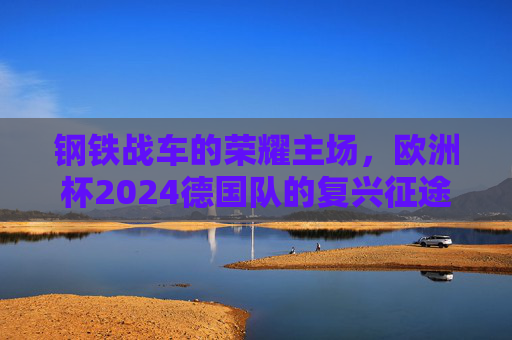 钢铁战车的荣耀主场，欧洲杯2024德国队的复兴征途，钢铁战车荣耀主场，欧洲杯2024德国队复兴征途