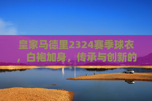 皇家马德里2324赛季球衣，白袍加身，传承与创新的赛场宣言，皇马2324赛季白袍，传承创新的赛场宣言