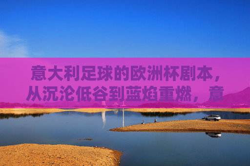 意大利足球的欧洲杯剧本，从沉沦低谷到蓝焰重燃，意大利足球欧洲杯剧本，从沉沦低谷到蓝焰重燃