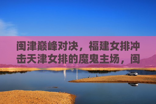 闽津巅峰对决，福建女排冲击天津女排的魔鬼主场，闽津巅峰对决，福建女排冲击天津魔鬼主场