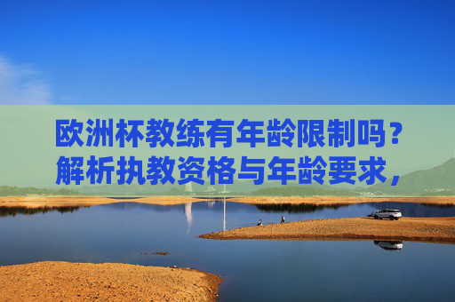 欧洲杯教练有年龄限制吗?解析执教资格与年龄要求,欧洲杯教练执教资格与年龄要求,有年龄限制吗?