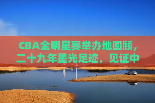 CBA全明星赛举办地回顾，二十九年星光足迹，见证中国篮球的城市共鸣，CBA全明星赛二十九年，星光足迹里的城市共鸣