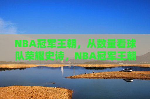 NBA冠军王朝,从数量看球队荣耀史诗,NBA冠军王朝数量,荣耀史诗