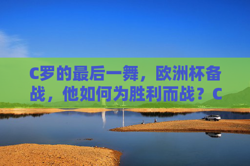 C罗的最后一舞，欧洲杯备战，他如何为胜利而战？C罗最后一舞，欧洲杯备战，为胜利而战