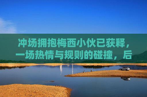 冲场拥抱梅西小伙已获释,一场热情与规则的碰撞,后续引发思考,冲场拥抱梅西小伙获释,热情与规则的碰撞与思考