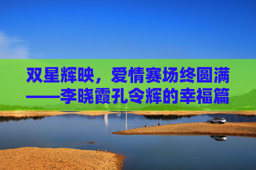 双星辉映,爱情赛场终圆满——李晓霞孔令辉的幸福篇章,双星辉映,爱情赛场终圆满