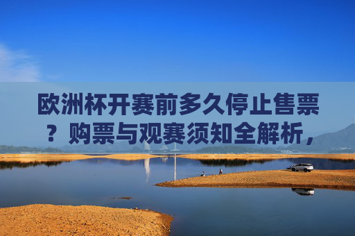 欧洲杯开赛前多久停止售票？购票与观赛须知全解析，欧洲杯开赛前停止售票时间及购票观赛须知全解析