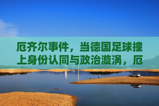 厄齐尔事件,当德国足球撞上身份认同与政治漩涡,厄齐尔事件,德国足球的身份认同与政治漩涡