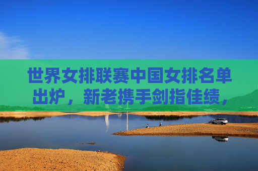 世界女排联赛中国女排名单出炉，新老携手剑指佳绩，朱婷领衔剑指巴黎奥运积分，世界女排联赛中国女排名单，朱婷领衔剑指巴黎奥运积分