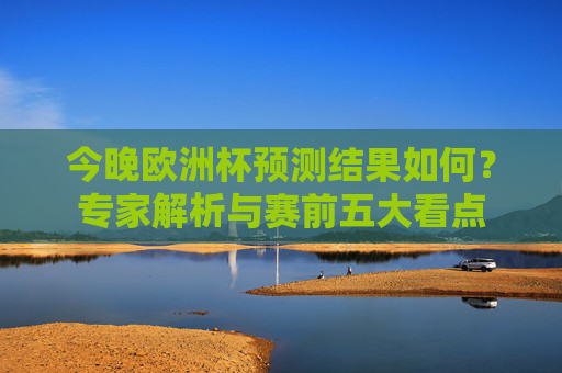 今晚欧洲杯预测结果如何?专家解析与赛前五大看点
