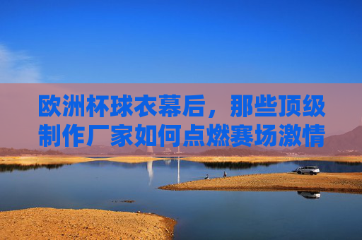欧洲杯球衣幕后,那些顶级制作厂家如何点燃赛场激情?欧洲杯球衣幕后,顶级制作厂家如何点燃赛场激情?