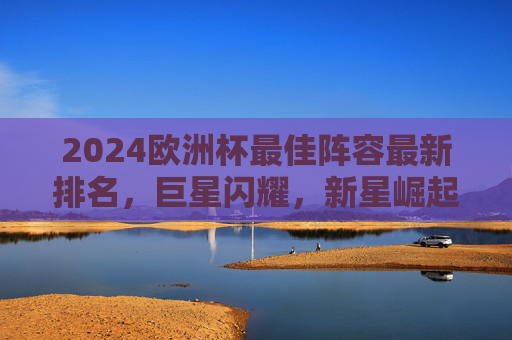 2024欧洲杯最佳阵容最新排名，巨星闪耀，新星崛起，谁才是本届最佳十一人？2024欧洲杯最佳阵容排名，巨星闪耀新星崛起，谁领衔最佳十一人？