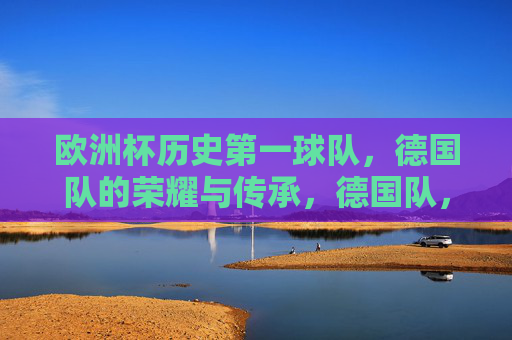 欧洲杯历史第一球队，德国队的荣耀与传承，德国队，欧洲杯历史第一球队的荣耀与传承