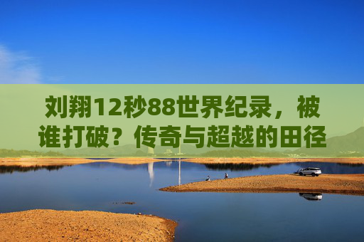 刘翔12秒88世界纪录，被谁打破？传奇与超越的田径史诗，刘翔12秒88世界纪录被打破，田径史上的传奇与超越