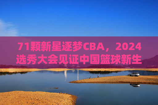71颗新星逐梦CBA,2024选秀大会见证中国篮球新生力量崛起