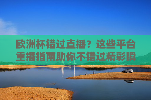 欧洲杯错过直播？这些平台重播指南助你不错过精彩瞬间，欧洲杯重播指南，精彩瞬间不错过