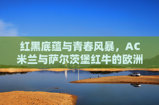 红黑底蕴与青春风暴，AC米兰与萨尔茨堡红牛的欧洲对话，红黑底蕴与青春风暴，AC米兰与萨尔茨堡红牛的欧洲对话