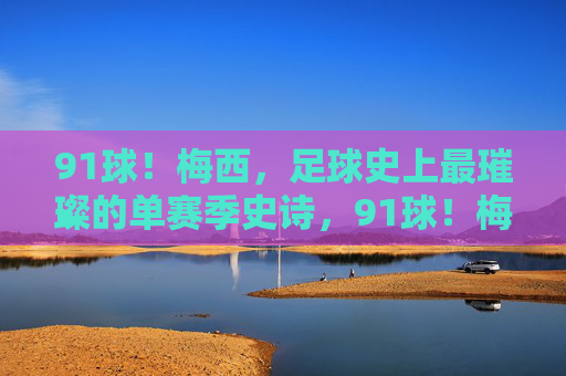 91球！梅西，足球史上最璀璨的单赛季史诗，91球！梅西足球史上最璀璨单赛季史诗
