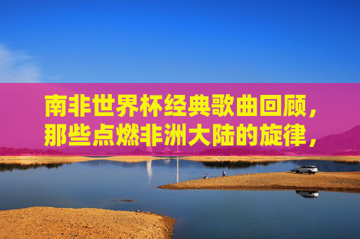 南非世界杯经典歌曲回顾,那些点燃非洲大陆的旋律,南非世界杯金曲,点燃非洲大陆的旋律