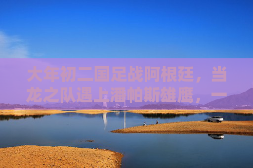 大年初二国足战阿根廷，当龙之队遇上潘帕斯雄鹰，一场节日里的足球对话，大年初二龙之队战潘帕斯雄鹰，节日足球对话