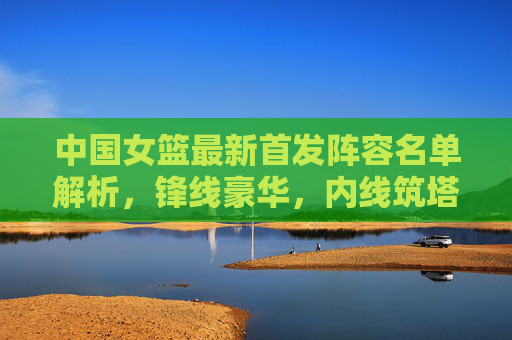 中国女篮最新首发阵容名单解析,锋线豪华,内线筑塔,冲击世界之巅