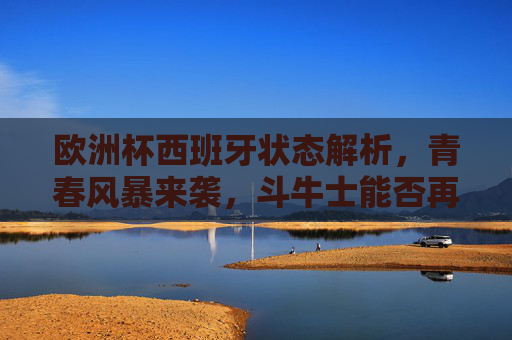 欧洲杯西班牙状态解析，青春风暴来袭，斗牛士能否再创辉煌？斗牛士青春风暴来袭，欧洲杯能否再铸辉煌？