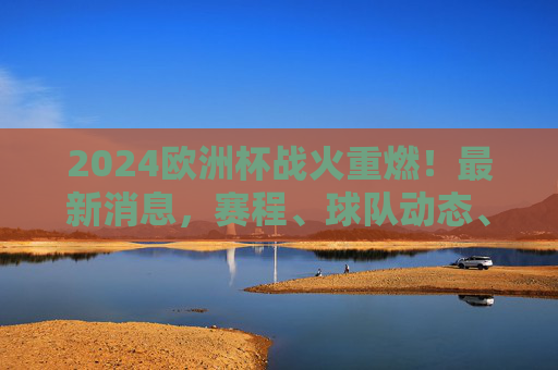 2024欧洲杯战火重燃！最新消息，赛程、球队动态、看点全解析，2024欧洲杯战火重燃，赛程、球队动态、看点全解析