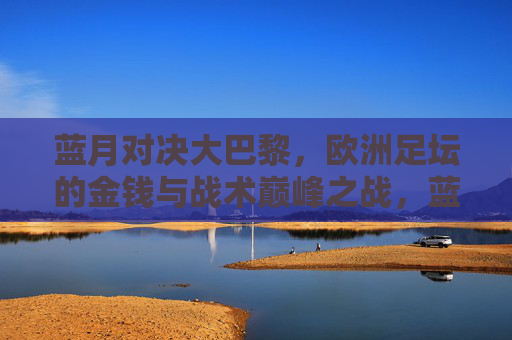 蓝月对决大巴黎，欧洲足坛的金钱与战术巅峰之战，蓝月对决大巴黎，金钱与战术的巅峰之战