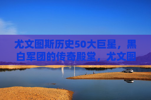 尤文图斯历史50大巨星，黑白军团的传奇殿堂，尤文图斯历史50大巨星，黑白军团的传奇殿堂