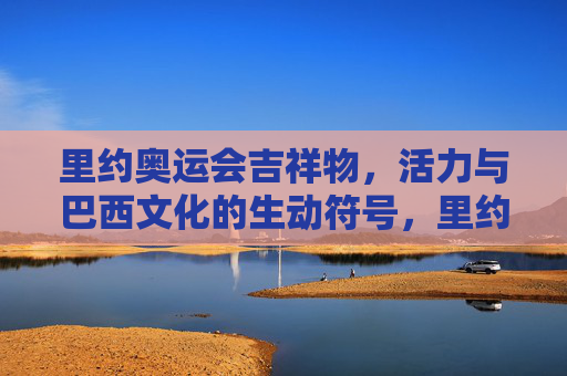里约奥运会吉祥物,活力与巴西文化的生动符号,里约奥运会吉祥物,活力与巴西文化的生动符号