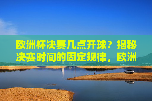 欧洲杯决赛几点开球？揭秘决赛时间的固定规律，欧洲杯决赛开球时间固定规律揭秘