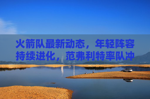 火箭队最新动态,年轻阵容持续进化,范弗利特率队冲击季后赛席位,火箭年轻阵容持续进化 范弗利特率队冲击季后赛